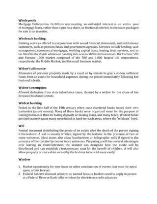 Whole pools
Mortgage Participation Certificate representing an undivided interest in an entire pool
of mortgage loans, rather than a pro rata share, or fractional interest, in the loans packaged
for sale to an investor.

Wholesale banking
Banking services offered to corporations with sound financial statements, and institutional
customers, such as pension funds and government agencies. Services include lending, cash
management, commercial mortgages, working capital loans, leasing, trust services, and so
on. Most banks divide wholesale banking into several different businesses: the Fortune 500
and Fortune 1000 market composed of the 500 and 1,000 largest U.S. corporations,
respectively; the Middle Market; and the small business market.

Widow’s allowance
Allowance of personal property made by a court or by statute to give a widow sufficient
funds from an estate for household expenses during the period immediately following her
husband's death.

Widow’s exemption
Allowed deduction from state inheritance taxes, claimed by a widow for her share of her
deceased husband's estate.

Wildcat banking
Period in the first half of the 19th century when state chartered banks issued their own
banknotes (paper money). Many of these banks were organized more for the purpose of
issuing banknotes than for taking deposits or making loans, and many failed. Wildcat banks
got their name e-cause many were found in hard-to reach areas, where the "wildcats" lived.

Will
Formal document distributing the assets of an estate after the death of the person signing
it-the testator. A will is usually written, signed by the testator in the presence of two or
more witnesses. Most states also allow handwritten or holographic wills if signed in the
presence of the testator by two or more witnesses. Preparing a will has several advantages
over leaving an estate intestate: the testator can designate how the estate will be
distributed and can establish a testamentary trust for the benefit of children. A will also
allow property or real estate owned by the testator to be sold more easily.

Window

1. Market opportunity for new loans or other combination of events that must be acted
   upon, or lost forever.
2. Federal Reserve discount window, so named because bankers used to apply in person
   at a Federal Reserve Bank teller window for short-term credit advances.
 