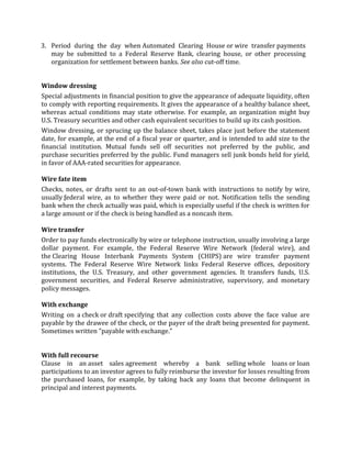 3. Period during the day when Automated Clearing House or wire transfer payments
   may be submitted to a Federal Reserve Bank, clearing house, or other processing
   organization for settlement between banks. See also cut-off time.


Window dressing
Special adjustments in financial position to give the appearance of adequate liquidity, often
to comply with reporting requirements. It gives the appearance of a healthy balance sheet,
whereas actual conditions may state otherwise. For example, an organization might buy
U.S. Treasury securities and other cash equivalent securities to build up its cash position.
Window dressing, or sprucing up the balance sheet, takes place just before the statement
date, for example, at the end of a fiscal year or quarter, and is intended to add size to the
financial institution. Mutual funds sell off securities not preferred by the public, and
purchase securities preferred by the public. Fund managers sell junk bonds held for yield,
in favor of AAA-rated securities for appearance.

Wire fate item
Checks, notes, or drafts sent to an out-of-town bank with instructions to notify by wire,
usually federal wire, as to whether they were paid or not. Notification tells the sending
bank when the check actually was paid, which is especially useful if the check is written for
a large amount or if the check is being handled as a noncash item.

Wire transfer
Order to pay funds electronically by wire or telephone instruction, usually involving a large
dollar payment. For example, the Federal Reserve Wire Network (federal wire), and
the Clearing House Interbank Payments System (CHIPS) are wire transfer payment
systems. The Federal Reserve Wire Network links Federal Reserve offices, depository
institutions, the U.S. Treasury, and other government agencies. It transfers funds, U.S.
government securities, and Federal Reserve administrative, supervisory, and monetary
policy messages.

With exchange
Writing on a check or draft specifying that any collection costs above the face value are
payable by the drawee of the check, or the payer of the draft being presented for payment.
Sometimes written "payable with exchange."


With full recourse
Clause in an asset sales agreement whereby a bank selling whole loans or loan
participations to an investor agrees to fully reimburse the investor for losses resulting from
the purchased loans, for example, by taking back any loans that become delinquent in
principal and interest payments.
 