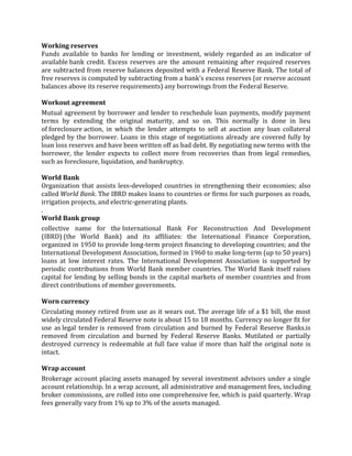 Working reserves
Funds available to banks for lending or investment, widely regarded as an indicator of
available bank credit. Excess reserves are the amount remaining after required reserves
are subtracted from reserve balances deposited with a Federal Reserve Bank. The total of
free reserves is computed by subtracting from a bank's excess reserves (or reserve account
balances above its reserve requirements) any borrowings from the Federal Reserve.

Workout agreement
Mutual agreement by borrower and lender to reschedule loan payments, modify payment
terms by extending the original maturity, and so on. This normally is done in lieu
of foreclosure action, in which the lender attempts to sell at auction any loan collateral
pledged by the borrower. Loans in this stage of negotiations already are covered fully by
loan loss reserves and have been written off as bad debt. By negotiating new terms with the
borrower, the lender expects to collect more from recoveries than from legal remedies,
such as foreclosure, liquidation, and bankruptcy.

World Bank
Organization that assists less-developed countries in strengthening their economies; also
called World Bank. The IBRD makes loans to countries or firms for such purposes as roads,
irrigation projects, and electric-generating plants.
.
World Bank group
collective name for the International Bank For Reconstruction And Development
(IBRD) (the World Bank) and its affiliates: the International Finance Corporation,
organized in 1950 to provide long-term project financing to developing countries; and the
International Development Association, formed in 1960 to make long-term (up to 50 years)
loans at low interest rates. The International Development Association is supported by
periodic contributions from World Bank member countries. The World Bank itself raises
capital for lending by selling bonds in the capital markets of member countries and from
direct contributions of member governments.

Worn currency
Circulating money retired from use as it wears out. The average life of a $1 bill, the most
widely circulated Federal Reserve note is about 15 to 18 months. Currency no longer fit for
use as legal tender is removed from circulation and burned by Federal Reserve Banks.is
removed from circulation and burned by Federal Reserve Banks. Mutilated or partially
destroyed currency is redeemable at full face value if more than half the original note is
intact.

Wrap account
Brokerage account placing assets managed by several investment advisors under a single
account relationship. In a wrap account, all administrative and management fees, including
broker commissions, are rolled into one comprehensive fee, which is paid quarterly. Wrap
fees generally vary from 1% up to 3% of the assets managed.
 