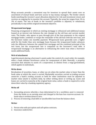 Wrap accounts provide a convenient way for investors to spread their assets over an
assortment of mutual funds and have access to top money managers. The broker selects
funds matching the investor's asset allocation objective for risk and investment return and
receives an ongoing fee to monitor the account. Typically, the wrap fee ranges from 1% to
3% of assets. The mix of funds in the investor's portfolio is adjusted, or rebalanced,
periodically to stay within original investment objective.

Wraparound mortgage
Financing arrangement in which an existing mortgage is refinanced and additional money
loaned at an interest rate between the rate charged on the old loan and current market
rates. The lender, who agrees to pass through part of the loan payments to the original
mortgage lender, combines or wraps the remainder of the old loan with the new loan, and
the borrower makes one monthly payment. Wraparound loans generally earn a higher
yield for the lender than new mortgage loans because the wraparound lender advances
only the difference between the unpaid first mortgage and the combined principal of the
two loans, but the wraparound rate is computed on the borrower’s total debt. A
wraparound mortgage is an alternative to refinancing the entire loan when a borrower
needs additional funds.

Writ of attachment
Legal document placing a borrower's assets under the control of a court order, for example,
when a bank initiates foreclosure action for nonpayment of debt. Basically, a property
execution that attaches to assets of a corporation, as distinct from a wage garnishment,
which applies to individuals.

Write down
Revaluation of securities, loans, or other ass ets when the market value is lower than the
book value at which the asset is carried. Marketable securities carried as trading account
assets for a bank's trading account or held for other institutions must be adjusted to
market value (mark to market) daily, by either writing down or writing up. Loans and
leases are carried to maturity at the original book value, unless a bank is required to write
down their value by a banking regulatory agency.

Write off

1. Accounting process whereby a loan determined to be a worthless asset is removed
   from the books as an earning asset and charged to the loan loss reserves account. Its
   book value is written down to zero.
2. Process of removing a bad debt or uncollectible loan from the balance sheet.

Writer

1. Person who sells put option and call option contracts.
2. Insurance underwriter.
 