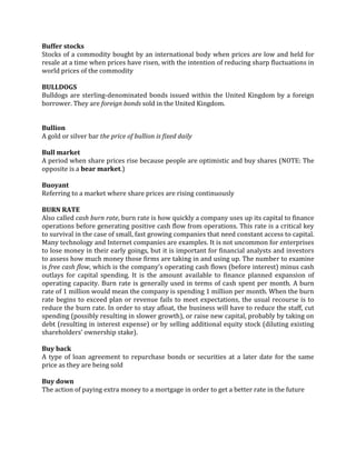 Buffer stocks
Stocks of a commodity bought by an international body when prices are low and held for
resale at a time when prices have risen, with the intention of reducing sharp fluctuations in
world prices of the commodity

BULLDOGS
Bulldogs are sterling-denominated bonds issued within the United Kingdom by a foreign
borrower. They are foreign bonds sold in the United Kingdom.


Bullion
A gold or silver bar the price of bullion is fixed daily

Bull market
A period when share prices rise because people are optimistic and buy shares (NOTE: The
opposite is a bear market.)

Buoyant
Referring to a market where share prices are rising continuously

BURN RATE
Also called cash burn rate, burn rate is how quickly a company uses up its capital to finance
operations before generating positive cash flow from operations. This rate is a critical key
to survival in the case of small, fast growing companies that need constant access to capital.
Many technology and Internet companies are examples. It is not uncommon for enterprises
to lose money in their early goings, but it is important for financial analysts and investors
to assess how much money those firms are taking in and using up. The number to examine
is free cash flow, which is the company’s operating cash flows (before interest) minus cash
outlays for capital spending. It is the amount available to finance planned expansion of
operating capacity. Burn rate is generally used in terms of cash spent per month. A burn
rate of 1 million would mean the company is spending 1 million per month. When the burn
rate begins to exceed plan or revenue fails to meet expectations, the usual recourse is to
reduce the burn rate. In order to stay afloat, the business will have to reduce the staff, cut
spending (possibly resulting in slower growth), or raise new capital, probably by taking on
debt (resulting in interest expense) or by selling additional equity stock (diluting existing
shareholders’ ownership stake).

Buy back
A type of loan agreement to repurchase bonds or securities at a later date for the same
price as they are being sold

Buy down
The action of paying extra money to a mortgage in order to get a better rate in the future
 