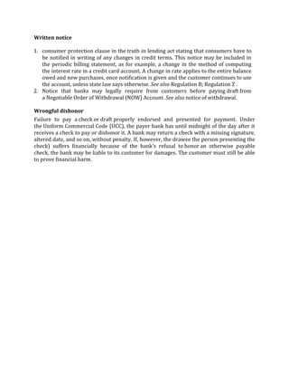 Written notice

1. consumer protection clause in the truth in lending act stating that consumers have to
   be notified in writing of any changes in credit terms. This notice may be included in
   the periodic billing statement, as for example, a change in the method of computing
   the interest rate in a credit card account. A change in rate applies to the entire balance
   owed and new purchases, once notification is given and the customer continues to use
   the account, unless state law says otherwise. See also Regulation B; Regulation Z .
2. Notice that banks may legally require from customers before paying draft from
   a Negotiable Order of Withdrawal (NOW) Account. See also notice of withdrawal.

Wrongful dishonor
Failure to pay a check or draft properly endorsed and presented for payment. Under
the Uniform Commercial Code (UCC), the payer bank has until midnight of the day after it
receives a check to pay or dishonor it. A bank may return a check with a missing signature,
altered date, and so on, without penalty. If, however, the drawee the person presenting the
check) suffers financially because of the bank's refusal to honor an otherwise payable
check, the bank may be liable to its customer for damages. The customer must still be able
to prove financial harm.
 
