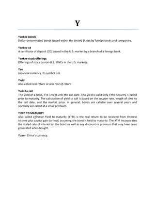 Y
Yankee bonds
Dollar-denominated bonds issued within the United States by foreign banks and companies.

Yankee cd
A certificate of deposit (CD) issued in the U.S. market by a branch of a foreign bank.

Yankee stock offerings
Offerings of stock by non-U.S. MNCs in the U.S. markets.

Yen
Japanese currency. Its symbol is ¥.

Yield
Also called real return or real rate of return

Yield to call
The yield of a bond, if it is held until the call date. This yield is valid only if the security is called
prior to maturity. The calculation of yield to call is based on the coupon rate, length of time to
the call date, and the market price. In general, bonds are callable over several years and
normally are called at a small premium.

YIELD TO MATURITY
Also called effective Yield to maturity (YTM) is the real return to be received from Interest
income plus capital gain (or loss) assuming the bond is held to maturity. The YTM Incorporates
the stated rate of interest on the bond as well as any discount or premium that may have been
generated when bought.

Yuan - China’s currency.
 