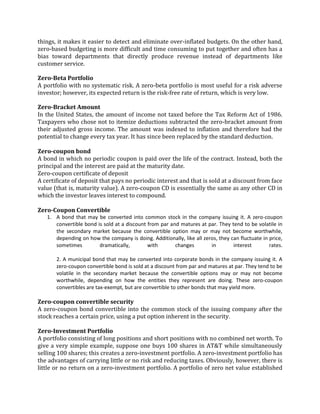 things, it makes it easier to detect and eliminate over-inflated budgets. On the other hand,
zero-based budgeting is more difficult and time consuming to put together and often has a
bias toward departments that directly produce revenue instead of departments like
customer service.

Zero-Beta Portfolio
A portfolio with no systematic risk. A zero-beta portfolio is most useful for a risk adverse
investor; however, its expected return is the risk-free rate of return, which is very low.

Zero-Bracket Amount
In the United States, the amount of income not taxed before the Tax Reform Act of 1986.
Taxpayers who chose not to itemize deductions subtracted the zero-bracket amount from
their adjusted gross income. The amount was indexed to inflation and therefore had the
potential to change every tax year. It has since been replaced by the standard deduction.

Zero-coupon bond
A bond in which no periodic coupon is paid over the life of the contract. Instead, both the
principal and the interest are paid at the maturity date.
Zero-coupon certificate of deposit
A certificate of deposit that pays no periodic interest and that is sold at a discount from face
value (that is, maturity value). A zero-coupon CD is essentially the same as any other CD in
which the investor leaves interest to compound.

Zero-Coupon Convertible
   1. A bond that may be converted into common stock in the company issuing it. A zero-coupon
      convertible bond is sold at a discount from par and matures at par. They tend to be volatile in
      the secondary market because the convertible option may or may not become worthwhile,
      depending on how the company is doing. Additionally, like all zeros, they can fluctuate in price,
      sometimes         dramatically,        with       changes        in        interest        rates.

       2. A municipal bond that may be converted into corporate bonds in the company issuing it. A
       zero-coupon convertible bond is sold at a discount from par and matures at par. They tend to be
       volatile in the secondary market because the convertible options may or may not become
       worthwhile, depending on how the entities they represent are doing. These zero-coupon
       convertibles are tax-exempt, but are convertible to other bonds that may yield more.

Zero-coupon convertible security
A zero-coupon bond convertible into the common stock of the issuing company after the
stock reaches a certain price, using a put option inherent in the security.

Zero-Investment Portfolio
A portfolio consisting of long positions and short positions with no combined net worth. To
give a very simple example, suppose one buys 100 shares in AT&T while simultaneously
selling 100 shares; this creates a zero-investment portfolio. A zero-investment portfolio has
the advantages of carrying little or no risk and reducing taxes. Obviously, however, there is
little or no return on a zero-investment portfolio. A portfolio of zero net value established
 