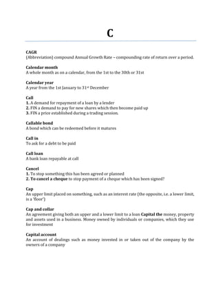 C
CAGR
(Abbreviation) compound Annual Growth Rate – compounding rate of return over a period.

Calendar month
A whole month as on a calendar, from the 1st to the 30th or 31st

Calendar year
A year from the 1st January to 31st December

Call
1. A demand for repayment of a loan by a lender
2. FIN a demand to pay for new shares which then become paid up
3. FIN a price established during a trading session.

Callable bond
A bond which can be redeemed before it matures

Call in
To ask for a debt to be paid

Call loan
A bank loan repayable at call

Cancel
1. To stop something this has been agreed or planned
2. To cancel a cheque to stop payment of a cheque which has been signed?

Cap
An upper limit placed on something, such as an interest rate (the opposite, i.e. a lower limit,
is a ‘floor’)

Cap and collar
An agreement giving both an upper and a lower limit to a loan Capital the money, property
and assets used in a business. Money owned by individuals or companies, which they use
for investment

Capital account
An account of dealings such as money invested in or taken out of the company by the
owners of a company
 