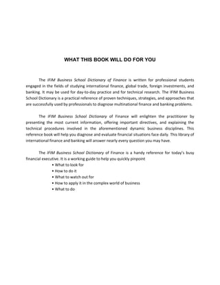 WHAT THIS BOOK WILL DO FOR YOU


       The IFIM Business School Dictionary of Finance is written for professional students
engaged in the fields of studying international finance, global trade, foreign investments, and
banking. It may be used for day-to-day practice and for technical research. The IFIM Business
School Dictionary is a practical reference of proven techniques, strategies, and approaches that
are successfully used by professionals to diagnose multinational finance and banking problems.

       The IFIM Business School Dictionary of Finance will enlighten the practitioner by
presenting the most current information, offering important directives, and explaining the
technical procedures involved in the aforementioned dynamic business disciplines. This
reference book will help you diagnose and evaluate financial situations face daily. This library of
international finance and banking will answer nearly every question you may have.

        The IFIM Business School Dictionary of Finance is a handy reference for today’s busy
financial executive. It is a working guide to help you quickly pinpoint
               • What to look for
               • How to do it
               • What to watch out for
               • How to apply it in the complex world of business
               • What to do
 