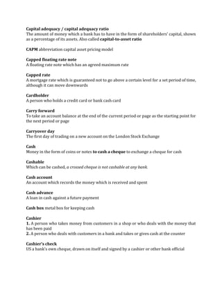 Capital adequacy / capital adequacy ratio
The amount of money which a bank has to have in the form of shareholders’ capital, shown
as a percentage of its assets. Also called capital-to-asset ratio

CAPM abbreviation capital asset pricing model

Capped floating rate note
A floating rate note which has an agreed maximum rate

Capped rate
A mortgage rate which is guaranteed not to go above a certain level for a set period of time,
although it can move downwards

Cardholder
A person who holds a credit card or bank cash card

Carry forward
To take an account balance at the end of the current period or page as the starting point for
the next period or page

Carryover day
The first day of trading on a new account on the London Stock Exchange

Cash
Money in the form of coins or notes to cash a cheque to exchange a cheque for cash

Cashable
Which can be cashed, a crossed cheque is not cashable at any bank.

Cash account
An account which records the money which is received and spent

Cash advance
A loan in cash against a future payment

Cash box metal box for keeping cash

Cashier
1. A person who takes money from customers in a shop or who deals with the money that
has been paid
2. A person who deals with customers in a bank and takes or gives cash at the counter

Cashier’s check
US a bank’s own cheque, drawn on itself and signed by a cashier or other bank official
 