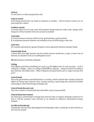 Cash in
To sell shares or other property for cash

Cash in transit
Cash being moved from one bank or business to another _ Cash-in-transit services are an
easy target for robbers.

Cashless society
A society where no one uses cash, all purchases being made by credit cards, charge cards,
cheques or direct transfer from one account to another

Cash limit
1. A fixed amount of money which can be spent during a certain period
2. A maximum amount someone can withdraw from an ATM using a cash card

Cash wire
US a system operated by a group of banks to clear payments between member banks

Catastrophe bond
A bond with very high interest rate but, which may be worth less, or give a lower rate of
interest, if a disaster such as an earthquake occurs

CD abbreviation certificate of deposit

Ceiling
The highest point that something can reach, e.g. the highest rate of a pay increase _ to fix a
ceiling for a budget _ there is a ceiling of $100,000 on deposits. _ Output reached its ceiling in
June and has since fallen back. _ What ceiling has the government put on wage increases this
year?

Central bank
The main government-controlled bank in a country, which controls that country’s financial
affairs by fixing main interest rates, issuing currency, supervising the commercial banks
and trying to control the foreign exchange rate

Central bank discount rate
The rate at which a central bank discounts bills, such as treasury bills

Central bank intervention
An action by a central bank to change base interest rates, to impose exchange controls or to
buy or sell the country’s own currency in an attempt to influence international money
markets

Certificated bankrupt
A bankrupt who has been discharged from bankruptcy with a certificate to show that he or
she was not at fault
 