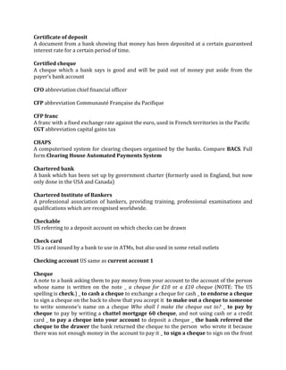 Certificate of deposit
A document from a bank showing that money has been deposited at a certain guaranteed
interest rate for a certain period of time.

Certified cheque
A cheque which a bank says is good and will be paid out of money put aside from the
payer’s bank account

CFO abbreviation chief financial officer

CFP abbreviation Communauté Française du Pacifique

CFP franc
A franc with a fixed exchange rate against the euro, used in French territories in the Pacific
CGT abbreviation capital gains tax

CHAPS
A computerised system for clearing cheques organised by the banks. Compare BACS. Full
form Clearing House Automated Payments System

Chartered bank
A bank which has been set up by government charter (formerly used in England, but now
only done in the USA and Canada)

Chartered Institute of Bankers
A professional association of bankers, providing training, professional examinations and
qualifications which are recognised worldwide.

Checkable
US referring to a deposit account on which checks can be drawn

Check card
US a card issued by a bank to use in ATMs, but also used in some retail outlets

Checking account US same as current account 1

Cheque
A note to a bank asking them to pay money from your account to the account of the person
whose name is written on the note _ a cheque for £10 or a £10 cheque (NOTE: The US
spelling is check.) _ to cash a cheque to exchange a cheque for cash _ to endorse a cheque
to sign a cheque on the back to show that you accept it to make out a cheque to someone
to write someone’s name on a cheque Who shall I make the cheque out to? _ to pay by
cheque to pay by writing a chattel mortgage 60 cheque, and not using cash or a credit
card _ to pay a cheque into your account to deposit a cheque _ the bank referred the
cheque to the drawer the bank returned the cheque to the person who wrote it because
there was not enough money in the account to pay it _ to sign a cheque to sign on the front
 