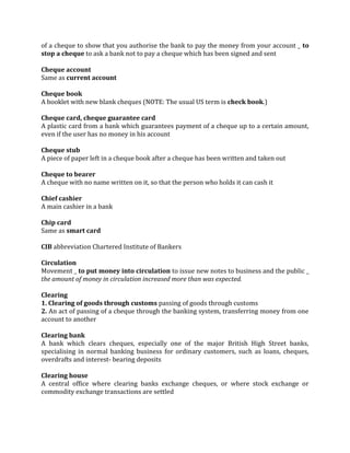 of a cheque to show that you authorise the bank to pay the money from your account _ to
stop a cheque to ask a bank not to pay a cheque which has been signed and sent

Cheque account
Same as current account

Cheque book
A booklet with new blank cheques (NOTE: The usual US term is check book.)

Cheque card, cheque guarantee card
A plastic card from a bank which guarantees payment of a cheque up to a certain amount,
even if the user has no money in his account

Cheque stub
A piece of paper left in a cheque book after a cheque has been written and taken out

Cheque to bearer
A cheque with no name written on it, so that the person who holds it can cash it

Chief cashier
A main cashier in a bank

Chip card
Same as smart card

CIB abbreviation Chartered Institute of Bankers

Circulation
Movement _ to put money into circulation to issue new notes to business and the public _
the amount of money in circulation increased more than was expected.

Clearing
1. Clearing of goods through customs passing of goods through customs
2. An act of passing of a cheque through the banking system, transferring money from one
account to another

Clearing bank
A bank which clears cheques, especially one of the major British High Street banks,
specialising in normal banking business for ordinary customers, such as loans, cheques,
overdrafts and interest- bearing deposits

Clearing house
A central office where clearing banks exchange cheques, or where stock exchange or
commodity exchange transactions are settled
 
