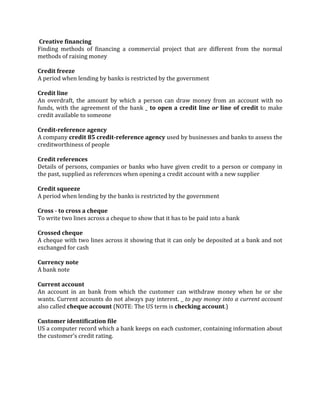 Creative financing
Finding methods of financing a commercial project that are different from the normal
methods of raising money

Credit freeze
A period when lending by banks is restricted by the government

Credit line
An overdraft, the amount by which a person can draw money from an account with no
funds, with the agreement of the bank _ to open a credit line or line of credit to make
credit available to someone

Credit-reference agency
A company credit 85 credit-reference agency used by businesses and banks to assess the
creditworthiness of people

Credit references
Details of persons, companies or banks who have given credit to a person or company in
the past, supplied as references when opening a credit account with a new supplier

Credit squeeze
A period when lending by the banks is restricted by the government

Cross - to cross a cheque
To write two lines across a cheque to show that it has to be paid into a bank

Crossed cheque
A cheque with two lines across it showing that it can only be deposited at a bank and not
exchanged for cash

Currency note
A bank note

Current account
An account in an bank from which the customer can withdraw money when he or she
wants. Current accounts do not always pay interest. _ to pay money into a current account
also called cheque account (NOTE: The US term is checking account.)

Customer identification file
US a computer record which a bank keeps on each customer, containing information about
the customer’s credit rating.
 