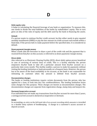 D
Debt-equity ratio
It helps in calculating the financial leverage of any bank or organization. To measure this,
one needs to divide the total liabilities of the banks by stakeholders' equity. This in turn
gives an idea of the ratio of equity and the debt used by the bank in financing the assets.

Default
If a person wants to continue his/her credit account, he/she either needs to give equated
monthly installments (EMIS) or pay the due amount on credit account each month within a
fixed date. If the person fails to make payment before the specified date, it is considered as
default.

Down payment/margin money
When a bank asks the borrower to share a part of the credit risk and the payment that is
received from him/her on this account, is referred to as down payment/ margin money.

Direct debit
Also referred to as Electronic Clearing Facility (ECS), direct debit option proves beneficial
in case of servicing of various lines of credit. This is a facility whereby the person
empowers his/her bank to take off a particular amount from his/her account on a
particular date every month. This facility enables a person to make his payments without
visiting the lending institution or bank personally on a frequent basis. However, the person
has to be aware of the fund availability in his account, as the bank is not responsible for
intimating its customer when the amount is debited from his/her account.

Documentation charges
The banks or lending institutions require certain documents from the person, who has
applied for a loan, to look into his/ her creditworthiness. The lending institution levies
some charges for this purpose. These charges are known as documentation charges. The
documentation charges are separate from registration charge, stamp duty and lawyers fee.

Dormant/inoperative account
If an individual has not made any transactions from his/her account for more than 2 years,
a savings/current account is declared as inoperative or dormant.

Debit
In accounting, an entry on the left-hand side of an account recording which amounts is recorded
in a double entry system of bookkeeping. A charge to a customer’s access account or
deposit account.
 