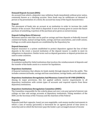 Demand Deposit Account (DDA)
An account from which a depositor may withdraw funds immediately without prior notice,
commonly known as a checking account. Since funds may be withdrawn on demand in
person or by presentation of a check, the account has many of the liquid characteristics

Deposit
The placement of funds into an account at an institution in order to increase the credit
balance of the account. That which is deposited. A sum of money given to assure the future
purchase of something. A portion of the purchase price given as earnest money

Deposit Ceiling Rates Of Interest
Maximum interest rates that can be paid on savings and time deposits at federally insured
commercial banks, mutual savings banks, savings and loan associations, and credit unions.
Ceilings on credit union deposits are established by the Depository Ins

Deposit Insurance
Deposit insurance is a system established to protect depositors against the loss of their
deposits in the event a insured institution of the deposit insurer is unable to meet its
obligations to depositors. Similar terms such as deposit guarantee or deposit protection are
used in some countries.

Deposit Payout
A resolution method for failed institutions that involves the reimbursement of deposits and
the transfer of the banks assets to a receiver for liquidation.

Depository Institution
A financial institution that obtains its funds mainly through deposits from the public. This
includes commercial banks, savings and loan associations, savings banks, and credit unions.

Depository Institutions Deregulation And Monetary Control Act Of 1980 (DIDMCA)
Among its major provisions, this Act applied uniform reserve requirements to all
depository institutions with certain types of accounts and required reports from these
depository institutions.

Depository Institutions Deregulation Committee (DIDC)
The Committee responsible for the orderly phase-out over a six-year period of interest rate
ceilings on time and savings accounts at depository institutions. Voting members of the
DIDC are the Secretary of the Treasury and the chairmen of the Federal

Deposits
Deposits (and their opposite, loans) are non-negotiable, cash money-market instruments in
which a sum of money (proceeds) is borrowed for an agreed period of time (term to
maturity) and on which the borrower pays the lender a pre-arranged amount of income
 
