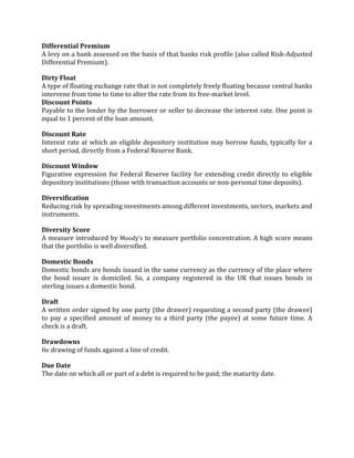 Differential Premium
A levy on a bank assessed on the basis of that banks risk profile (also called Risk-Adjusted
Differential Premium).

Dirty Float
A type of floating exchange rate that is not completely freely floating because central banks
intervene from time to time to alter the rate from its free-market level.
Discount Points
Payable to the lender by the borrower or seller to decrease the interest rate. One point is
equal to 1 percent of the loan amount.

Discount Rate
Interest rate at which an eligible depository institution may borrow funds, typically for a
short period, directly from a Federal Reserve Bank.

Discount Window
Figurative expression for Federal Reserve facility for extending credit directly to eligible
depository institutions (those with transaction accounts or non-personal time deposits).

Diversification
Reducing risk by spreading investments among different investments, sectors, markets and
instruments.

Diversity Score
A measure introduced by Moody’s to measure portfolio concentration. A high score means
that the portfolio is well diversified.

Domestic Bonds
Domestic bonds are bonds issued in the same currency as the currency of the place where
the bond issuer is domiciled. So, a company registered in the UK that issues bonds in
sterling issues a domestic bond.

Draft
A written order signed by one party (the drawer) requesting a second party (the drawee)
to pay a specified amount of money to a third party (the payee) at some future time. A
check is a draft.

Drawdowns
He drawing of funds against a line of credit.

Due Date
The date on which all or part of a debt is required to be paid; the maturity date.
 