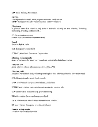 EBA -Euro Banking Association

EBITDA
Earnings before interest, taxes, depreciation and amortization
EBRD - European Bank for Reconstruction and Development

E-business
A general term that refers to any type of business activity on the Internet, including
marketing, branding and research _

EC- European Community
(NOTE: now called the European Union)

E-cash
Same as digital cash

ECB -European Central Bank

ECGD- Export Credit Guarantee Department

Effective exchange rate
A rate of exchange for a currency calculated against a basket of currencies

Effective rate
A real interest rate on a loan or deposit (i.e. the APR)

Effective yield
An actual yield shown as a percentage of the price paid after adjustments have been made

EFT abbreviation electronic funds transfer

EFTA abbreviation European Free Trade Association

EFTPOS abbreviation electronic funds transfer at a point of sale

EGM abbreviation extraordinary general meeting

EIB abbreviation European Investment Bank

EIRIS abbreviation ethical investment research service

EIS abbreviation Enterprise Investment Scheme

Electric utility stocks
Shares in electricity companies
 