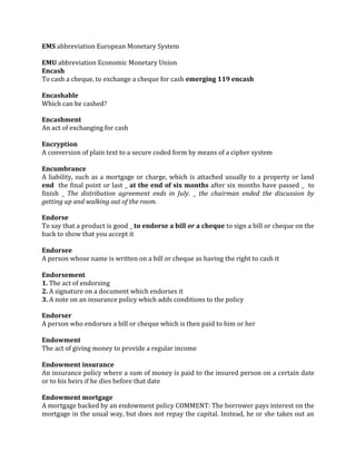 EMS abbreviation European Monetary System

EMU abbreviation Economic Monetary Union
Encash
To cash a cheque, to exchange a cheque for cash emerging 119 encash

Encashable
Which can be cashed?

Encashment
An act of exchanging for cash

Encryption
A conversion of plain text to a secure coded form by means of a cipher system

Encumbrance
A liability, such as a mortgage or charge, which is attached usually to a property or land
end the final point or last _ at the end of six months after six months have passed _ to
finish _ The distribution agreement ends in July. _ the chairman ended the discussion by
getting up and walking out of the room.

Endorse
To say that a product is good _ to endorse a bill or a cheque to sign a bill or cheque on the
back to show that you accept it

Endorsee
A person whose name is written on a bill or cheque as having the right to cash it

Endorsement
1. The act of endorsing
2. A signature on a document which endorses it
3. A note on an insurance policy which adds conditions to the policy

Endorser
A person who endorses a bill or cheque which is then paid to him or her

Endowment
The act of giving money to provide a regular income

Endowment insurance
An insurance policy where a sum of money is paid to the insured person on a certain date
or to his heirs if he dies before that date

Endowment mortgage
A mortgage backed by an endowment policy COMMENT: The borrower pays interest on the
mortgage in the usual way, but does not repay the capital. Instead, he or she takes out an
 