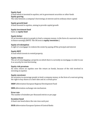 Equity fund
A fund which is invested in equities, not in government securities or other funds
Equity gearing
The ratio between a company’s borrowings at interest and its ordinary share capital

Equity growth fund
A fund invested in equities, aiming to provide capital growth

Equity investment fund
Same as equity fund

Equity kicker
US an incentive given to people to lend a company money, in the form of a warrant to share
in future earnings (NOTE: The UK term is equity sweetener.)

Equity of redemption
A right of a mortgagor to redeem the estate by paying off the principal and interest

Equity REIT
A trust which invests in rented property.

Equity release
The act of remortgaging a property on which there is currently no mortgage, in order to use
it as security for new borrowing

Equity risk premium
An extra return on equities over the return on bonds, because of the risk involved in
investing in equities

Equity sweetener
An incentive to encourage people to lend a company money, in the form of a warrant giving
the right to buy shares at a later date and at a certain price

ERDF abbreviation European Regional Development Fund

ERM abbreviation exchange rate mechanism

Error rate
The number of mistakes per thousand entries or per page

Escalator bond
A fixed-rate bond where the rate rises each year

ESCB abbreviation European System of Central Banks
 