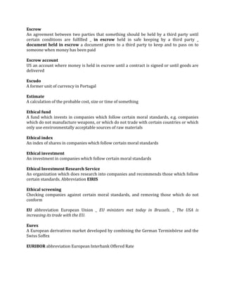 Escrow
An agreement between two parties that something should be held by a third party until
certain conditions are fulfilled _ in escrow held in safe keeping by a third party _
document held in escrow a document given to a third party to keep and to pass on to
someone when money has been paid

Escrow account
US an account where money is held in escrow until a contract is signed or until goods are
delivered

Escudo
A former unit of currency in Portugal

Estimate
A calculation of the probable cost, size or time of something

Ethical fund
A fund which invests in companies which follow certain moral standards, e.g. companies
which do not manufacture weapons, or which do not trade with certain countries or which
only use environmentally acceptable sources of raw materials

Ethical index
An index of shares in companies which follow certain moral standards

Ethical investment
An investment in companies which follow certain moral standards

Ethical Investment Research Service
An organization which does research into companies and recommends those which follow
certain standards. Abbreviation EIRIS

Ethical screening
Checking companies against certain moral standards, and removing those which do not
conform

EU abbreviation European Union _ EU ministers met today in Brussels. _ The USA is
increasing its trade with the EU.

Eurex
A European derivatives market developed by combining the German Terminbörse and the
Swiss Soffex

EURIBOR abbreviation European Interbank Offered Rate
 