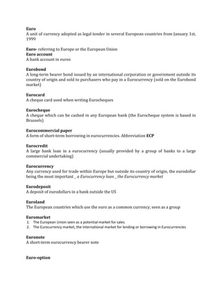 Euro
A unit of currency adopted as legal tender in several European countries from January 1st,
1999

Euro- referring to Europe or the European Union
Euro account
A bank account in euros

Eurobond
A long-term bearer bond issued by an international corporation or government outside its
country of origin and sold to purchasers who pay in a Eurocurrency (sold on the Eurobond
market)

Eurocard
A cheque card used when writing Eurocheques

Eurocheque
A cheque which can be cashed in any European bank (the Eurocheque system is based in
Brussels)

Eurocommercial paper
A form of short-term borrowing in eurocurrencies. Abbreviation ECP

Eurocredit
A large bank loan in a eurocurrency (usually provided by a group of banks to a large
commercial undertaking)

Eurocurrency
Any currency used for trade within Europe but outside its country of origin, the eurodollar
being the most important _ a Eurocurrency loan _ the Eurocurrency market

Eurodeposit
A deposit of eurodollars in a bank outside the US

Euroland
The European countries which use the euro as a common currency, seen as a group

Euromarket
1. The European Union seen as a potential market for sales
2. The Eurocurrency market, the international market for lending or borrowing in Eurocurrencies

Euronote
A short-term eurocurrency bearer note


Euro-option
 