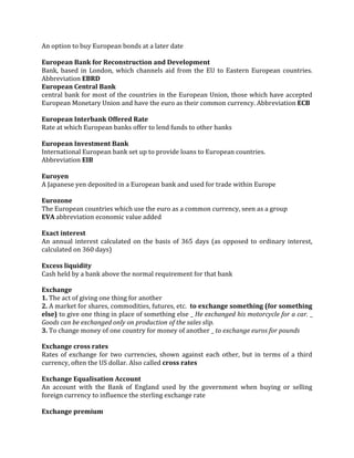 An option to buy European bonds at a later date

European Bank for Reconstruction and Development
Bank, based in London, which channels aid from the EU to Eastern European countries.
Abbreviation EBRD
European Central Bank
central bank for most of the countries in the European Union, those which have accepted
European Monetary Union and have the euro as their common currency. Abbreviation ECB

European Interbank Offered Rate
Rate at which European banks offer to lend funds to other banks

European Investment Bank
International European bank set up to provide loans to European countries.
Abbreviation EIB

Euroyen
A Japanese yen deposited in a European bank and used for trade within Europe

Eurozone
The European countries which use the euro as a common currency, seen as a group
EVA abbreviation economic value added

Exact interest
An annual interest calculated on the basis of 365 days (as opposed to ordinary interest,
calculated on 360 days)

Excess liquidity
Cash held by a bank above the normal requirement for that bank

Exchange
1. The act of giving one thing for another
2. A market for shares, commodities, futures, etc. to exchange something (for something
else) to give one thing in place of something else _ He exchanged his motorcycle for a car. _
Goods can be exchanged only on production of the sales slip.
3. To change money of one country for money of another _ to exchange euros for pounds

Exchange cross rates
Rates of exchange for two currencies, shown against each other, but in terms of a third
currency, often the US dollar. Also called cross rates

Exchange Equalisation Account
An account with the Bank of England used by the government when buying or selling
foreign currency to influence the sterling exchange rate

Exchange premium
 