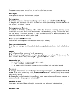 An extra cost above the normal rate for buying a foreign currency

Exchanger
A person who buys and sells foreign currency

Exchange rate
1. A rate at which one currency is exchanged for another. Also called rate of exchange
2. A figure that expresses how much a unit of one country’s currency is worth in terms of
the currency of another country

Exchange rate mechanism
A method of stabilising exchange rates within the European Monetary System, where
currencies could only move up or down within a narrow band (usually 2.25% either way,
but for certain currencies widened to 6%) without involving a realignment of all the
currencies in the system. Abbreviation ERM

Expense account 131 exposure
Investments collapse (his or her exposure in the stock market).

Express money transfer
A foreign currency payment to an individual or organization delivered electronically to a
bank

Extend
1. To offer something _ to extend credit to a customer
2. To make something longer her contract of employment was extended for two years. We
have extended the deadline for making the appointment by two weeks.

Extended credit
   1. credit allowing the borrower a very long time to pay
   2. Sell to Australia on extended credit.
   3. US an extra-long credit used by commercial banks borrowing from the Federal Reserve

Extension
1. A longer time allowed for something than was originally agreed _ to get an extension of
credit to get more time to pay back _ extension of a contract the continuing of a contract
for a further period
2. (In an office) an individual telephone linked to the main switchboard the sales manager is
on extension 53. _ Can you get me extension 21?

External account
An account in a British bank belonging to someone who is living in another country


External debt
 