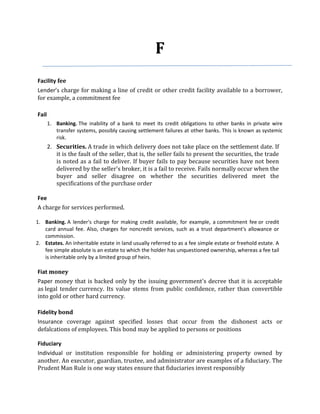 F
Facility fee
Lender’s charge for making a line of credit or other credit facility available to a borrower,
for example, a commitment fee

Fail
       1. Banking. The inability of a bank to meet its credit obligations to other banks in private wire
          transfer systems, possibly causing settlement failures at other banks. This is known as systemic
          risk.
       2. Securities. A trade in which delivery does not take place on the settlement date. If
          it is the fault of the seller, that is, the seller fails to present the securities, the trade
          is noted as a fail to deliver. If buyer fails to pay because securities have not been
          delivered by the seller's broker, it is a fail to receive. Fails normally occur when the
          buyer and seller disagree on whether the securities delivered meet the
          specifications of the purchase order

Fee
A charge for services performed.

1. Banking. A lender's charge for making credit available, for example, a commitment fee or credit
   card annual fee. Also, charges for noncredit services, such as a trust department's allowance or
   commission.
2. Estates. An inheritable estate in land usually referred to as a fee simple estate or freehold estate. A
   fee simple absolute is an estate to which the holder has unquestioned ownership, whereas a fee tail
   is inheritable only by a limited group of heirs.

Fiat money
Paper money that is backed only by the issuing government's decree that it is acceptable
as legal tender currency. Its value stems from public confidence, rather than convertible
into gold or other hard currency.

Fidelity bond
Insurance coverage against specified losses that occur from the dishonest acts or
defalcations of employees. This bond may be applied to persons or positions

Fiduciary
Individual or institution responsible for holding or administering property owned by
another. An executor, guardian, trustee, and administrator are examples of a fiduciary. The
Prudent Man Rule is one way states ensure that fiduciaries invest responsibly
 