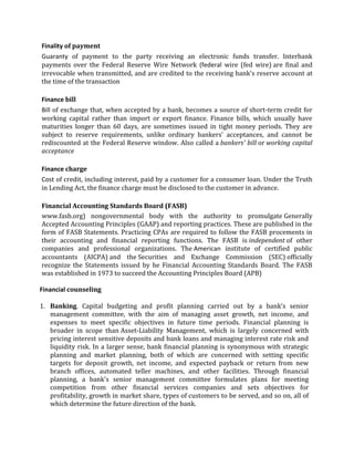 Finality of payment
Guaranty of payment to the party receiving an electronic funds transfer. Interbank
payments over the Federal Reserve Wire Network (federal wire (fed wire) are final and
irrevocable when transmitted, and are credited to the receiving bank's reserve account at
the time of the transaction

Finance bill
Bill of exchange that, when accepted by a bank, becomes a source of short-term credit for
working capital rather than import or export finance. Finance bills, which usually have
maturities longer than 60 days, are sometimes issued in tight money periods. They are
subject to reserve requirements, unlike ordinary bankers' acceptances, and cannot be
rediscounted at the Federal Reserve window. Also called a bankers' bill or working capital
acceptance

Finance charge
Cost of credit, including interest, paid by a customer for a consumer loan. Under the Truth
in Lending Act, the finance charge must be disclosed to the customer in advance.

Financial Accounting Standards Board (FASB)
www.fasb.org) nongovernmental body with the authority to promulgate Generally
Accepted Accounting Principles (GAAP) and reporting practices. These are published in the
form of FASB Statements. Practicing CPAs are required to follow the FASB procements in
their accounting and financial reporting functions. The FASB is independent of other
companies and professional organizations. The American institute of certified public
accountants (AICPA) and the Securities and Exchange Commission (SEC) officially
recognize the Statements issued by he Financial Accounting Standards Board. The FASB
was established in 1973 to succeed the Accounting Principles Board (APB)

Financial counseling

1. Banking. Capital budgeting and profit planning carried out by a bank's senior
   management committee, with the aim of managing asset growth, net income, and
   expenses to meet specific objectives in future time periods. Financial planning is
   broader in scope than Asset-Liability Management, which is largely concerned with
   pricing interest sensitive deposits and bank loans and managing interest rate risk and
   liquidity risk. In a larger sense, bank financial planning is synonymous with strategic
   planning and market planning, both of which are concerned with setting specific
   targets for deposit growth, net income, and expected payback or return from new
   branch offices, automated teller machines, and other facilities. Through financial
   planning, a bank's senior management committee formulates plans for meeting
   competition from other financial services companies and sets objectives for
   profitability, growth in market share, types of customers to be served, and so on, all of
   which determine the future direction of the bank.
 