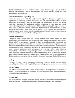 the 12 district Federal Home Loan Banks under control of an oversight board, the Federal
Housing Finance Board , The act also abolished the defunct Federal Savings and Loan
Insurance Corporation (FSLIC)

Financial Institutions Regulatory Act
Federal law enacted in 1978 that made several important changes in regulation and
supervision of depository financial institutions. The act: (1) created the federal financial
institutions examination council to coordinate the supervisory activities of federal
supervisory agencies; (2) authorized banking regulators to issue cease and desist
order orders against officers and directors of financial institutions; (3) required banks to
make loans to directors, officers, and major stockholders on the same terms as other
borrowers; (4) created a credit union Central Liquidity Facility to meet short-term liquidity
needs of insured credit unions; and (5) placed Electronic Funds Transfer between financial
institutions and consumers under federal regulation.

Financial intermediary
Commercial bank, savings and loan, mutual savings bank, credit union, or other
"middleman" that smooth’s the flow of funds between "savings surplus units" and "savings
deficit units." In an economy viewed as three sectors-households, businesses, and
government-a savings surplus unit is one where income exceeds consumption; a savings
deficit unit is one where current expenditures exceed current income and external sources
must be called upon to make up the difference. As a whole, households are savings surplus
units, whereas businesses and governments are savings deficit units. Financial
intermediaries redistribute savings into productive uses and, in the process, serve two
other important functions: By making savers infinitesimally small "shareholders" in huge
pools of capital, which in turn are loaned out to a wide number and variety of borrowers,
the intermediaries provide both diversification of risk and liquidity to the individual saver.

Lending
Term used by lenders to refer to an agreement to make a loan to a specific borrower within
a specific period of time and, if applicable, on a specific property. See also commitment fee.

First day notice
First date on which a seller in the futures market notifies a clearing house of his intention to
deliver a financial instrument, in fulfillment of a futures contract. Also, the date on which a
clearing house notifies a buyer.

First mortgage
Real estate loan that gives the mortgagee (lender) a primary lien against a specified piece of
property. A primary lien has precedence over all other mortgages in case of default.
 