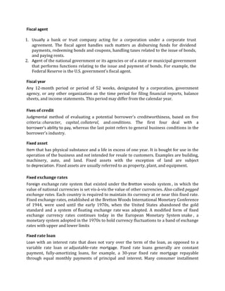 Fiscal agent

1. Usually a bank or trust company acting for a corporation under a corporate trust
   agreement. The fiscal agent handles such matters as disbursing funds for dividend
   payments, redeeming bonds and coupons, handling taxes related to the issue of bonds,
   and paying rents.
2. Agent of the national government or its agencies or of a state or municipal government
   that performs functions relating to the issue and payment of bonds. For example, the
   Federal Reserve is the U.S. government's fiscal agent.

Fiscal year
Any 12-month period or period of 52 weeks, designated by a corporation, government
agency, or any other organization as the time period for filing financial reports, balance
sheets, and income statements. This period may differ from the calendar year.

Fives of credit
Judgmental method of evaluating a potential borrower's creditworthiness, based on five
criteria: character, capital, collateral, and conditions. The first four deal with a
borrower's ability to pay, whereas the last point refers to general business conditions in the
borrower's industry.

Fixed asset
Item that has physical substance and a life in excess of one year. It is bought for use in the
operation of the business and not intended for resale to customers. Examples are building,
machinery, auto, and land. Fixed assets with the exception of land are subject
to depreciation. Fixed assets are usually referred to as property, plant, and equipment.

Fixed exchange rates
Foreign exchange rate system that existed under the Bretton woods system , in which the
value of national currencies is set vis-à-vis the value of other currencies. Also called pegged
exchange rates. Each country is required to maintain its currency at or near this fixed rate.
Fixed exchange rates, established at the Bretton Woods International Monetary Conference
of 1944, were used until the early 1970s, when the United States abandoned the gold
standard and a system of floating exchange rate was adopted. A modified form of fixed
exchange currency rates continues today in the European Monetary System snake , a
monetary system adopted in the 1970s to hold currency fluctuations to a band of exchange
rates with upper and lower limits

Fixed rate loan
Loan with an interest rate that does not vary over the term of the loan, as opposed to a
variable rate loan or adjustable-rate mortgage. Fixed rate loans generally are constant
payment, fully-amortizing loans, for example, a 30-year fixed rate mortgage repayable
through equal monthly payments of principal and interest. Many consumer installment
 