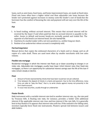 loans, such as auto loans, boat loans, and home improvement loans, are made at fixed rates.
Fixed rate loans often have a higher initial cost than adjustable rate loans because the
lender isn't protected against increases in money costs-the lender's cost of funds-but the
borrower has the comfort of knowing the rate and payment will not vary over the life of the
loan.

Flat

1. In bond trading, without accrued interest. This means that accrued interest will be
   received by the buyer if and when paid but that no accrued interest is payable to the
   seller. Issues in default and income bonds are normally quoted and traded flat. The
   opposite of a flat bond is an interest bond. See also loaned flat.
2. Inventory of a market maker with a net zero position-i.e., neither long nor short.
3. Position of an underwriter whose account is completely sold.

Flat bed imprinter
Manual device that copies the embossed characters of a bank card or charge card on all
copies of a sales draft. These are used most often by smaller merchants with low sales
volume.

Flexible rate mortgage
Residential mortgage in which the interest rate floats up or down according to changes in an
index rate. Adjustable-rate mortgages usually have lower initial interest rates than fixed-rate
mortgages, so there is an opportunity for substantial interest savings over the life of the loan if
rates remain steady or decline.

Float
    1. Amount of funds represented by checks that have been issued but not yet collected.
    2. Time between the deposit of checks in a bank and payment. Due to the time difference, many
       firms are able to "play the float," that is, to write checks against money not presently in the
       firm's bank account.
    3. To issue new securities, usually through an underwriter


Floater Bonds
Debt instrument with a variable interest rate tied to another interest rate, e.g., the rate paid
by Treasury bills. A floating rate note, for instance, provides a holder with additional
interest if the applicable interest rate rises and less interest if the rate falls. It is generally
best to buy floaters if it appears that interest rates will rise. If the outlook is for falling rates,
investors typically favor fixed rate instruments. Floaters spread risk between issuers and
debt holders.
 