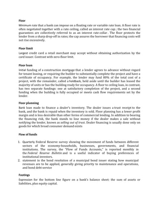 Floor
Minimum rate that a bank can impose on a floating rate or variable rate loan. A floor rate is
often negotiated together with a rate ceiling, called an interest rate cap ; the two financial
guarantees are collectively referred to as an interest rate collar . The floor protects the
lender from a sharp drop-off in rates; the cap assures the borrower that financing costs will
not rise excessively.

Floor limit
Largest credit card a retail merchant may accept without obtaining authorization by the
card issuer. Contrast with zero-floor limit.

Floor loan
Initial funding of a construction mortgage that a lender agrees to advance without regard
for tenant leasing, or requiring the builder to substantially complete the project and have a
certificate of occupancy. For example, the lender may fund 80% of the total cost of a
project, with the remainder, called a holdback, held aside until the builder has leased the
majority of units or has the building ready for occupancy. A floor to ceiling loan, in contrast,
has two separate fundings: one at satisfactory completion of the project, and a second
funding when the building is fully occupied or meets cash flow requirements set by the
lender.

Floor planning
Bank loan made to finance a dealer's inventory. The dealer issues a trust receipt to the
bank, and the bank is repaid when the inventory is sold. Floor planning has a lower profit
margin and is less desirable than other forms of commercial lending. In addition to bearing
the financing risk, the bank stands to lose money if the dealer makes a sale without
notifying the lender, known as selling out of trust. Dealer financing is usually done only on
goods for which broad consumer demand exists

Flow of funds

1. Quarterly Federal Reserve survey showing the movement of funds between different
   sectors of the economy-households, businesses, governments, and financial
   institutions. The survey, the "Flow of Funds Accounts," is reported monthly in
   the Federal Reserve Bulletin and is a useful indicator of buying preferences of
   institutional investors.
2. statement in the bond resolution of a municipal bond issuer stating how municipal
   revenues are to be applied, generally giving priority to maintenance and operations,
   and bond debt service

Footings
Expression for the bottom line figure on a bank's balance sheet: the sum of assets or
liabilities, plus equity capital.
 