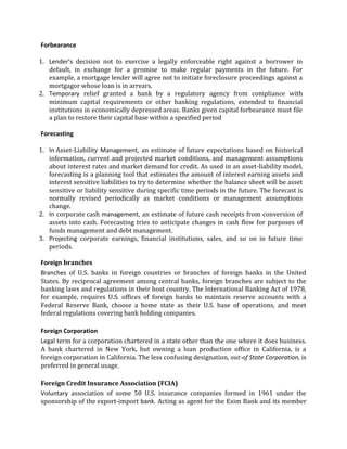 Forbearance

1. Lender’s decision not to exercise a legally enforceable right against a borrower in
   default, in exchange for a promise to make regular payments in the future. For
   example, a mortgage lender will agree not to initiate foreclosure proceedings against a
   mortgagor whose loan is in arrears.
2. Temporary relief granted a bank by a regulatory agency from compliance with
   minimum capital requirements or other banking regulations, extended to financial
   institutions in economically depressed areas. Banks given capital forbearance must file
   a plan to restore their capital base within a specified period

Forecasting

1. In Asset-Liability Management, an estimate of future expectations based on historical
   information, current and projected market conditions, and management assumptions
   about interest rates and market demand for credit. As used in an asset-liability model,
   forecasting is a planning tool that estimates the amount of interest earning assets and
   interest sensitive liabilities to try to determine whether the balance sheet will be asset
   sensitive or liability sensitive during specific time periods in the future. The forecast is
   normally revised periodically as market conditions or management assumptions
   change.
2. In corporate cash management, an estimate of future cash receipts from conversion of
   assets into cash. Forecasting tries to anticipate changes in cash flow for purposes of
   funds management and debt management.
3. Projecting corporate earnings, financial institutions, sales, and so on in future time
   periods.

Foreign branches
Branches of U.S. banks in foreign countries or branches of foreign banks in the United
States. By reciprocal agreement among central banks, foreign branches are subject to the
banking laws and regulations in their host country. The International Banking Act of 1978,
for example, requires U.S. offices of foreign banks to maintain reserve accounts with a
Federal Reserve Bank, choose a home state as their U.S. base of operations, and meet
federal regulations covering bank holding companies.

Foreign Corporation
Legal term for a corporation chartered in a state other than the one where it does business.
A bank chartered in New York, but owning a loan production office in California, is a
foreign corporation in California. The less confusing designation, out-of State Corporation, is
preferred in general usage.

Foreign Credit Insurance Association (FCIA)
Voluntary association of some 50 U.S. insurance companies formed in 1961 under the
sponsorship of the export-import bank. Acting as agent for the Exim Bank and its member
 