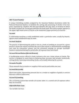 A
ABA Transit Number

A unique identifying number, assigned by the American Bankers Association under the
National Numerical System, to facilitate the sorting and processing of checks. It has two
parts, separated by a hyphen. The first part identifies the city, state, or territory in which
the bank is located; the second part identifies the bank itself. The transit number appears in
the upper right-hand corner of checks as the numerator (upper portion) of a fraction.

Account

A relationship involving a credit established under a particular name, usually by deposit,
against which withdrawals may be made.

Account Analysis

The process of determining the profit or loss to a bank in handling an account for a given
period. It shows the activity involved, the cost of that activity as determined by multiplying
unit costs by transaction volume, and the estimated earnings on average investable
balances maintained during the period after all expenses have been listed.

Account Reconciliation (Reconcilement)

A bookkeeping service offered to bank customers who use a large volume of checks. The
service is designed to assist them in balancing their accounts and includes numerically
sorting checks, itemizing outstanding checks, and actually balancing the account.

Accounts Payable

Those amounts due to vendors or suppliers that must be paid within one year.

Account Receivable

Short-term assets, representing amounts due to a vendor or suppliers of goods or services
that were sold on credit terms.

Accrual Accounting.

The accounting system that records all income when it is earned and all expenses when
they are incurred.

Adjustable Rate Loan.

See variable rate loan.
 