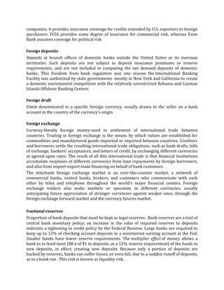 companies, it provides insurance coverage for credits extended by U.S. exporters to foreign
purchasers. FCIA provides some degree of insurance for commercial risk, whereas Exim
Bank assumes coverage for political risk

Foreign deposits
Deposits at branch offices of domestic banks outside the United States or its overseas
territories. Such deposits are not subject to deposit insurance premiums or reserve
requirements, and are not included in computing the net demand deposits of domestic
banks. This freedom from bank regulation was one reason the International Banking
Facility was authorized by state governments -mostly in New York and California-to create
a domestic environment competitive with the relatively unrestricted Bahama and Cayman
Islands Offshore Banking Centers

Foreign draft
Check denominated in a specific foreign currency, usually drawn to the seller on a bank
account in the country of the currency's origin

Foreign exchange
Currency-literally foreign money-used in settlement of international trade between
countries. Trading in foreign exchange is the means by which values are established for
commodities and manufactured goods imported or exported between countries. Creditors
and borrowers settle the resulting international trade obligations, such as bank drafts, bills
of exchange, bankers' acceptances, and letters of credit, by exchanging different currencies
at agreed upon rates. The result of all this international trade is that financial institutions
accumulate surpluses of different currencies from loan repayments by foreign borrowers,
and also from import-export trade financing on behalf of bank customers.
The interbank foreign exchange market is an over-the-counter market, a network of
commercial banks, central banks, brokers, and customers who communicate with each
other by telex and telephone throughout the world's major financial centers. Foreign
exchange traders also make markets or speculate in different currencies, usually
anticipating future appreciation of stronger currencies against weaker ones, through the
foreign exchange forward market and the currency futures market.

Fractional reserves
Proportion of bank deposits that must be kept as legal reserves . Bank reserves are a tool of
central bank monetary policy; an increase in the ratio of required reserves to deposits
indicates a tightening in credit policy by the Federal Reserve. Large banks are required to
keep up to 12% of checking account deposits in a noninterest earning account at the Fed.
Smaller banks have lower reserve requirements. The multiplier effect of money allows a
bank to re-lend most (88 ¢ of $1 in deposits, at a 12% reserve requirement) of the funds in
new deposits, in effect, creating new deposits. Because only a portion of deposits are
backed by reserves, banks can suffer losses, or even fail, due to a sudden runoff of deposits,
as in a bank run . This risk is known as liquidity risk .
 