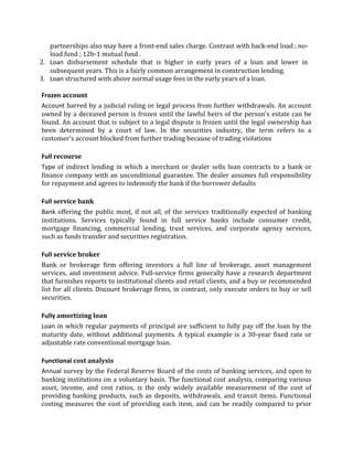 partnerships also may have a front-end sales charge. Contrast with back-end load ; no-
   load fund ; 12b-1 mutual fund .
2. Loan disbursement schedule that is higher in early years of a loan and lower in
   subsequent years. This is a fairly common arrangement in construction lending.
3. Loan structured with above normal usage fees in the early years of a loan.

Frozen account
Account barred by a judicial ruling or legal process from further withdrawals. An account
owned by a deceased person is frozen until the lawful heirs of the person's estate can be
found. An account that is subject to a legal dispute is frozen until the legal ownership has
been determined by a court of law. In the securities industry, the term refers to a
customer's account blocked from further trading because of trading violations

Full recourse
Type of indirect lending in which a merchant or dealer sells loan contracts to a bank or
finance company with an unconditional guarantee. The dealer assumes full responsibility
for repayment and agrees to indemnify the bank if the borrower defaults

Full service bank
Bank offering the public most, if not all, of the services traditionally expected of banking
institutions. Services typically found in full service banks include consumer credit,
mortgage financing, commercial lending, trust services, and corporate agency services,
such as funds transfer and securities registration.

Full service broker
Bank or brokerage firm offering investors a full line of brokerage, asset management
services, and investment advice. Full-service firms generally have a research department
that furnishes reports to institutional clients and retail clients, and a buy or recommended
list for all clients. Discount brokerage firms, in contrast, only execute orders to buy or sell
securities.

Fully amortizing loan
Loan in which regular payments of principal are sufficient to fully pay off the loan by the
maturity date, without additional payments. A typical example is a 30-year fixed rate or
adjustable rate conventional mortgage loan.

Functional cost analysis
Annual survey by the Federal Reserve Board of the costs of banking services, and open to
banking institutions on a voluntary basis. The functional cost analysis, comparing various
asset, income, and cost ratios, is the only widely available measurement of the cost of
providing banking products, such as deposits, withdrawals, and transit items. Functional
costing measures the cost of providing each item, and can be readily compared to prior
 