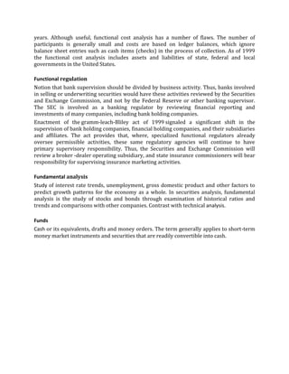 years. Although useful, functional cost analysis has a number of flaws. The number of
participants is generally small and costs are based on ledger balances, which ignore
balance sheet entries such as cash items (checks) in the process of collection. As of 1999
the functional cost analysis includes assets and liabilities of state, federal and local
governments in the United States.

Functional regulation
Notion that bank supervision should be divided by business activity. Thus, banks involved
in selling or underwriting securities would have these activities reviewed by the Securities
and Exchange Commission, and not by the Federal Reserve or other banking supervisor.
The SEC is involved as a banking regulator by reviewing financial reporting and
investments of many companies, including bank holding companies.
Enactment of the gramm-leach-Bliley act of 1999 signaled a significant shift in the
supervision of bank holding companies, financial holding companies, and their subsidiaries
and affiliates. The act provides that, where, specialized functional regulators already
oversee permissible activities, these same regulatory agencies will continue to have
primary supervisory responsibility. Thus, the Securities and Exchange Commission will
review a broker -dealer operating subsidiary, and state insurance commissioners will bear
responsibility for supervising insurance marketing activities.

Fundamental analysis
Study of interest rate trends, unemployment, gross domestic product and other factors to
predict growth patterns for the economy as a whole. In securities analysis, fundamental
analysis is the study of stocks and bonds through examination of historical ratios and
trends and comparisons with other companies. Contrast with technical analysis.

Funds
Cash or its equivalents, drafts and money orders. The term generally applies to short-term
money market instruments and securities that are readily convertible into cash.
 