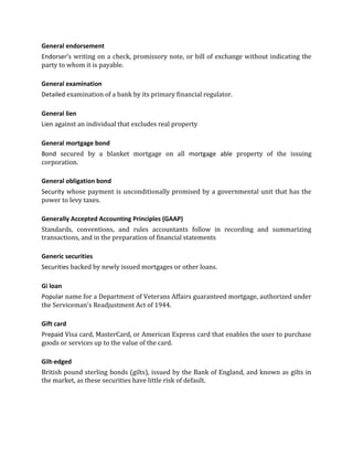 General endorsement
Endorser’s writing on a check, promissory note, or bill of exchange without indicating the
party to whom it is payable.

General examination
Detailed examination of a bank by its primary financial regulator.

General lien
Lien against an individual that excludes real property

General mortgage bond
Bond secured by a blanket mortgage on all mortgage able property of the issuing
corporation.

General obligation bond
Security whose payment is unconditionally promised by a governmental unit that has the
power to levy taxes.

Generally Accepted Accounting Principles (GAAP)
Standards, conventions, and rules accountants follow in recording and summarizing
transactions, and in the preparation of financial statements

Generic securities
Securities backed by newly issued mortgages or other loans.

Gi loan
Popular name for a Department of Veterans Affairs guaranteed mortgage, authorized under
the Serviceman's Readjustment Act of 1944.

Gift card
Prepaid Visa card, MasterCard, or American Express card that enables the user to purchase
goods or services up to the value of the card.

Gilt-edged
British pound sterling bonds (gilts), issued by the Bank of England, and known as gilts in
the market, as these securities have little risk of default.
 