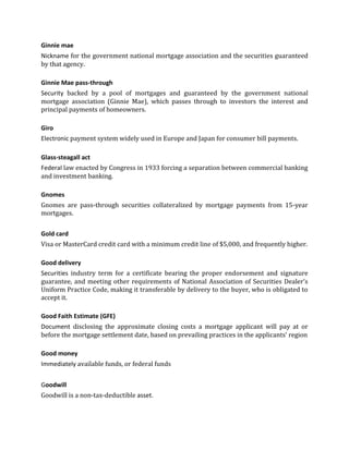 Ginnie mae
Nickname for the government national mortgage association and the securities guaranteed
by that agency.

Ginnie Mae pass-through
Security backed by a pool of mortgages and guaranteed by the government national
mortgage association (Ginnie Mae), which passes through to investors the interest and
principal payments of homeowners.

Giro
Electronic payment system widely used in Europe and Japan for consumer bill payments.

Glass-steagall act
Federal law enacted by Congress in 1933 forcing a separation between commercial banking
and investment banking.

Gnomes
Gnomes are pass-through securities collateralized by mortgage payments from 15-year
mortgages.


Gold card
Visa or MasterCard credit card with a minimum credit line of $5,000, and frequently higher.

Good delivery
Securities industry term for a certificate bearing the proper endorsement and signature
guarantee, and meeting other requirements of National Association of Securities Dealer's
Uniform Practice Code, making it transferable by delivery to the buyer, who is obligated to
accept it.

Good Faith Estimate (GFE)
Document disclosing the approximate closing costs a mortgage applicant will pay at or
before the mortgage settlement date, based on prevailing practices in the applicants' region

Good money
Immediately available funds, or federal funds


Goodwill
Goodwill is a non-tax-deductible asset.
 