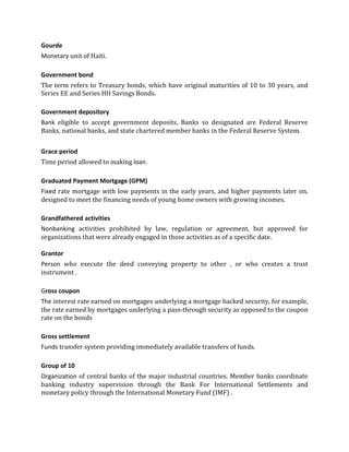 Gourde
Monetary unit of Haiti.

Government bond
The term refers to Treasury bonds, which have original maturities of 10 to 30 years, and
Series EE and Series HH Savings Bonds.

Government depository
Bank eligible to accept government deposits. Banks so designated are Federal Reserve
Banks, national banks, and state chartered member banks in the Federal Reserve System.


Grace period
Time period allowed to making loan.

Graduated Payment Mortgage (GPM)
Fixed rate mortgage with low payments in the early years, and higher payments later on,
designed to meet the financing needs of young home owners with growing incomes.

Grandfathered activities
Nonbanking activities prohibited by law, regulation or agreement, but approved for
organizations that were already engaged in those activities as of a specific date.

Grantor
Person who execute the deed conveying property to other , or who creates a trust
instrument .

Gross coupon
The interest rate earned on mortgages underlying a mortgage backed security, for example,
the rate earned by mortgages underlying a pass-through security as opposed to the coupon
rate on the bonds

Gross settlement
Funds transfer system providing immediately available transfers of funds.

Group of 10
Organization of central banks of the major industrial countries. Member banks coordinate
banking industry supervision through the Bank For International Settlements and
monetary policy through the International Monetary Fund (IMF) .
 