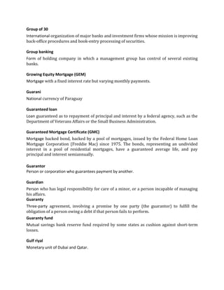 Group of 30
International organization of major banks and investment firms whose mission is improving
back-office procedures and book-entry processing of securities.

Group banking
Form of holding company in which a management group has control of several existing
banks.

Growing Equity Mortgage (GEM)
Mortgage with a fixed interest rate but varying monthly payments.

Guarani
National currency of Paraguay

Guaranteed loan
Loan guaranteed as to repayment of principal and interest by a federal agency, such as the
Department of Veterans Affairs or the Small Business Administration.

Guaranteed Mortgage Certificate (GMC)
Mortgage backed bond, backed by a pool of mortgages, issued by the Federal Home Loan
Mortgage Corporation (Freddie Mac) since 1975. The bonds, representing an undivided
interest in a pool of residential mortgages, have a guaranteed average life, and pay
principal and interest semiannually.

Guarantor
Person or corporation who guarantees payment by another.

Guardian
Person who has legal responsibility for care of a minor, or a person incapable of managing
his affairs.
Guaranty
Three-party agreement, involving a promise by one party (the guarantor) to fulfill the
obligation of a person owing a debt if that person fails to perform.
Guaranty fund
Mutual savings bank reserve fund required by some states as cushion against short-term
losses.

Gulf riyal
Monetary unit of Dubai and Qatar.
 