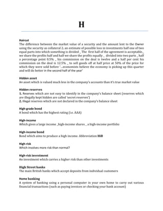 H
Haircut
The difference between the market value of a security and the amount lent to the Owner
using the security as collateral 2. an estimate of possible loss in investments half one of two
equal parts into which something is divided _ The first half of the agreement is acceptable._
we share the profits half and half we share the profits equally _ divided into two parts _ half
a percentage point 0.5% _ his commission on the deal is twelve and a half per cent his
commission on the deal is 12.5% _ to sell goods off at half price at 50% of the price for
which they were sold before ‘…economists believe the economy is picking up this quarter
and will do better in the second half of the year’

Hidden asset
An asset which is valued much less in the company’s accounts than it’s true market value

Hidden reserves
1. Reserves which are not easy to identify in the company’s balance sheet (reserves which
are illegally kept hidden are called ‘secret reserves’)
2. Illegal reserves which are not declared in the company’s balance sheet

High-grade bond
A bond which has the highest rating (i.e. AAA)

High-income
Which gives a large income _high-income shares _ a high-income portfolio

High-income bond
Bond which aims to produce a high income. Abbreviation HiB

High-risk
Which involves more risk than normal?

High-risk investment
An investment which carries a higher risk than other investments

High Street banks
The main British banks which accept deposits from individual customers

Home banking
A system of banking using a personal computer in your own home to carry out various
financial transactions (such as paying invoices or checking your bank account)
 