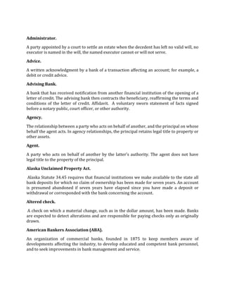 Administrator.

A party appointed by a court to settle an estate when the decedent has left no valid will, no
executor is named in the will, the named executor cannot or will not serve.

Advice.

A written acknowledgment by a bank of a transaction affecting an account; for example, a
debit or credit advice.

Advising Bank.

A bank that has received notification from another financial institution of the opening of a
letter of credit. The advising bank then contracts the beneficiary, reaffirming the terms and
conditions of the letter of credit. Affidavit. A voluntary sworn statement of facts signed
before a notary public, court officer, or other authority.

Agency.

The relationship between a party who acts on behalf of another, and the principal on whose
behalf the agent acts. In agency relationships, the principal retains legal title to property or
other assets.

Agent.

A party who acts on behalf of another by the latter’s authority. The agent does not have
legal title to the property of the principal.

Alaska Unclaimed Property Act.

 Alaska Statute 34.45 requires that financial institutions we make available to the state all
bank deposits for which no claim of ownership has been made for seven years. An account
is presumed abandoned if seven years have elapsed since you have made a deposit or
withdrawal or corresponded with the bank concerning the account.

Altered check.

A check on which a material change, such as in the dollar amount, has been made. Banks
are expected to detect alterations and are responsible for paying checks only as originally
drawn.

American Bankers Association (ABA).

An organization of commercial banks, founded in 1875 to keep members aware of
developments affecting the industry, to develop educated and competent bank personnel,
and to seek improvements in bank management and service.
 