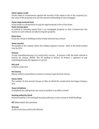 Home equity credit
A loan made to a homeowner against the security of the equity in his or her property (i.e.
the value of the property now less the amount outstanding on any mortgage)

Home improvement loan
A loan made to a homeowner to pay for improvements to his or her home
Home income plan
A method of releasing equity from a un mortgaged property so that a homeowner has
income or cash without actually leaving the property

Home loan
A loan by a bank or building society to help someone buy a house

Home market
The market in the country where the selling company is based _ Sales in the home market
rose by 22%.

Honour
To pay something because it is owed and is correct _ to honour a bill, the bank refused to
honour his cheque. (NOTE: The US spelling is honor.) To honour a signature to pay
something because the signature is correct

Hot card
A stolen credit card

Hot money
Money which is moved from country to country to get the best returns

House starts
The number of new private houses or flats of which the construction has begun during a
year

House telephone
A telephone for calling from one room to another in an office or hotel

Housing authority bond
A bond issued by a US municipal housing authority to raise money to build dwellings

HP abbreviation hire purchase

Hryvnia
A unit of currency used in the Ukraine
 