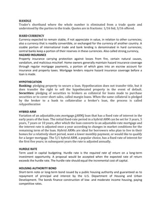 HANDLE
Trader’s shorthand where the whole number is eliminated from a trade quote and
understood by the parties to the trade. Quotes are in fractions: 1/16 bid, 3/16 offered.

HARD CURRENCY
Currency expected to remain stable, if not appreciate in value, in relation to other currencies;
also a currency that is readily convertible, or exchanged for the currency of another country. A
sizable portion of international trade and bank lending is denominated in hard currencies;
central banks keep a portion of their reserves in these currencies. Also called strong currency,
HAZARD INSURANCE
Property insurance carrying protection against losses from fire, certain natural causes,
vandalism, and malicious mischief. Home owners generally maintain hazard insurance coverage
through regular mortgage payments, a portion of which goes into an escrow account for
insurance and property taxes. Mortgage lenders require hazard insurance coverage before a
loan is made.

HYPOTHECATION
Banking: pledging property to secure a loan. Hypothecation does not transfer title, but it
does transfer the right to sell the hypothecated property in the event of default.
Securities: pledging of securities to brokers as collateral for loans made to purchase
securities or to cover short sales, called margin loans. When the same collateral is pledged
by the broker to a bank to collateralize a broker's loan, the process is called
rehypothecation

HYBRID ARM
Variation of an adjustable-rate mortgage (ARM) loan that has a fixed rate of interest in the
early years of the loan. The initial fixed-rate period in a hybrid ARM can be set for 3 years, 5
years, 7 years or 10 years, after which the loan converts to an adjustable-rate mortgage and
the interest rate is adjusted once a year according to changes in market conditions for the
remaining term of the loan. Hybrid ARMs are ideal for borrowers who plan to live in their
homes for a relatively short period, want a lower monthly payment, or would like to qualify
for a larger mortgage. The 5/1 hybrid ARM, a popular choice, has a fixed rate of interest for
the first five years; in subsequent years the rate is adjusted annually.

HURDLE RATE
Term used in capital budgeting. Hurdle rate is the required rate of return on a long-term
investment opportunity. A proposal would be accepted when the expected rate of return
exceeds the hurdle rate. The hurdle rate should equal the incremental cost of capital.

HOUSING AUTHORITY BOND
Short-term note or long-term bond issued by a public housing authority and guaranteed as to
repayment of principal and interest by the U.S. Department of Housing and Urban
Development. The bonds finance construction of low- and moderate income housing, paying
competitive rates.
 