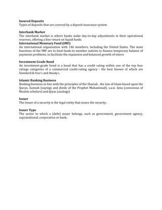 Insured Deposits
Types of deposits that are covered by a deposit insurance system

Interbank Market
The interbank market is where banks make day-to-day adjustments in their operational
reserves, offering a fine return on liquid funds.
International Monetary Fund (IMF)
An international organization with 146 members, including the United States. The main
functions of the IMF are to lend funds to member nations to finance temporary balance of
payments problems, to facilitate the expansion and balanced growth of intern

Investment-Grade Bond
An investment-grade bond is a bond that has a credit rating within one of the top four
ratings categories of a commercial credit-rating agency - the best known of which are
Standard & Poor’s and Moody’s.

Islamic Banking Business
Banking business in line with the principles of the Shariah , the law of Islam based upon the
Quran, Sunnah (sayings and deeds of the Prophet Muhammad), s.a.w. Ijma (consensus of
Muslim scholars) and Qiyas (analogy)

Issuer
The issuer of a security is the legal entity that issues the security.

Issuer Type
The sector to which a (debt) issuer belongs, such as government, government agency,
supranational, corporation or bank.
 