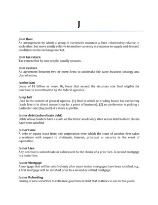 J
Joint float
An arrangement by which a group of currencies maintain a fixed relationship relative to
each other, but move jointly relative to another currency in response to supply and demand
conditions in the exchange market.

Joint tax return
Tax return filed by two people, usually spouses.

Joint venture
An agreement between two or more firms to undertake the same business strategy and
plan of action.

Jumbo loan
Loans of $1 billion or more. Or, loans that exceed the statutory size limit eligible for
purchase or securitization by the federal agencies.

Jump ball
Used in the context of general equities. (1) Deal in which no trading house has exclusivity
(each firm is in direct competition for a piece of business); (2) no preference in picking a
particular side (buy/sell) of a stock as profile.

Junior debt (subordinate debt)
Debts whose holders have a claim on the firms’ assets only after senior debt holders’ claims
have been satisfied.

Junior Issue
A debt or equity issue from one corporation over which the issue of another firm takes
precedence with respect to dividends, interest, principal, or security in the event of
liquidation.

Junior Lien
Any lien that is subordinate or subsequent to the claims of a prior lien. A second mortgage
is a junior lien.

Junior Mortgage
A mortgage that will be satisfied only after more senior mortgages have been satisfied. e.g.,
a first mortgage will be satisfied prior to a second or a third mortgage.

Junior Refunding
Issuing of new securities to refinance government debt that matures in one to five years.
 