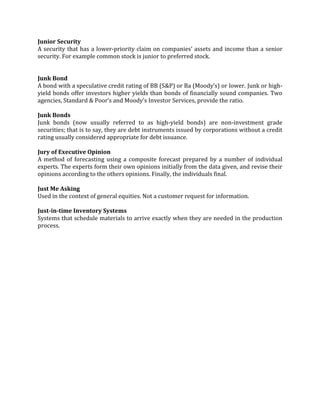 Junior Security
A security that has a lower-priority claim on companies’ assets and income than a senior
security. For example common stock is junior to preferred stock.


Junk Bond
A bond with a speculative credit rating of BB (S&P) or Ba (Moody’s) or lower. Junk or high-
yield bonds offer investors higher yields than bonds of financially sound companies. Two
agencies, Standard & Poor’s and Moody’s Investor Services, provide the ratio.

Junk Bonds
Junk bonds (now usually referred to as high-yield bonds) are non-investment grade
securities; that is to say, they are debt instruments issued by corporations without a credit
rating usually considered appropriate for debt issuance.

Jury of Executive Opinion
A method of forecasting using a composite forecast prepared by a number of individual
experts. The experts form their own opinions initially from the data given, and revise their
opinions according to the others opinions. Finally, the individuals final.

Just Me Asking
Used in the context of general equities. Not a customer request for information.

Just-in-time Inventory Systems
Systems that schedule materials to arrive exactly when they are needed in the production
process.
 
