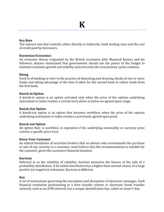 K
Key Rate
The interest rate that controls, either directly or indirectly, bank lending rates and the cost
of credit paid by borrowers.

Keynesian Economics
An economic theory originated by the British economist John Maynard Keynes and his
followers. Keynes maintained that governments should use the power of the budget to
maintain economic growth and stability and overcome the recessionary cycles common.

Kiting
Used in of banking to refer to the practice of depositing and drawing checks at two or more
banks and taking advantage of the time it takes for the second bank to collect funds from
the first bank.

Knock-In Option
A knock-in option is an option activated only when the price of the options underlying
instrument or index reaches a certain level above or below an agreed upon range.

Knock-Out Option
A knock-out option is an option that becomes worthless when the price of the options
underlying instrument or index reaches a previously agreed upon point.

Knock-out Option
An option that- is worthless at expiration if the underlying commodity or currency price
reaches a specific price level.

Know Your Customer
An ethical foundation of securities brokers that an adviser who recommends the purchase
or sale of any security to a customer, must believe that the recommendation is suitable for
the customer, given the customers financial situation.

Kurtosis
Referred to as the volatility of volatility, kurtosis measures the fatness of the tails of a
probability distribution. A fat-tailed distribution has a higher-than-normal chance of a large
positive (or negative) realization. Kurtosis is different.

Key
A set of instructions governing the encryption and decryption of electronic messages. Each
financial institution participating in a wire transfer system or electronic funds transfer
network, such as an ATM network, has a unique identification key, called an issuer's key.
 