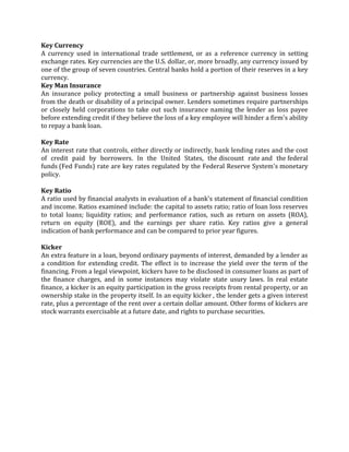 Key Currency
A currency used in international trade settlement, or as a reference currency in setting
exchange rates. Key currencies are the U.S. dollar, or, more broadly, any currency issued by
one of the group of seven countries. Central banks hold a portion of their reserves in a key
currency.
Key Man Insurance
An insurance policy protecting a small business or partnership against business losses
from the death or disability of a principal owner. Lenders sometimes require partnerships
or closely held corporations to take out such insurance naming the lender as loss payee
before extending credit if they believe the loss of a key employee will hinder a firm's ability
to repay a bank loan.

Key Rate
An interest rate that controls, either directly or indirectly, bank lending rates and the cost
of credit paid by borrowers. In the United States, the discount rate and the federal
funds (Fed Funds) rate are key rates regulated by the Federal Reserve System's monetary
policy.

Key Ratio
A ratio used by financial analysts in evaluation of a bank's statement of financial condition
and income. Ratios examined include: the capital to assets ratio; ratio of loan loss reserves
to total loans; liquidity ratios; and performance ratios, such as return on assets (ROA),
return on equity (ROE), and the earnings per share ratio. Key ratios give a general
indication of bank performance and can be compared to prior year figures.

Kicker
An extra feature in a loan, beyond ordinary payments of interest, demanded by a lender as
a condition for extending credit. The effect is to increase the yield over the term of the
financing. From a legal viewpoint, kickers have to be disclosed in consumer loans as part of
the finance charges, and in some instances may violate state usury laws. In real estate
finance, a kicker is an equity participation in the gross receipts from rental property, or an
ownership stake in the property itself. In an equity kicker , the lender gets a given interest
rate, plus a percentage of the rent over a certain dollar amount. Other forms of kickers are
stock warrants exercisable at a future date, and rights to purchase securities.
 