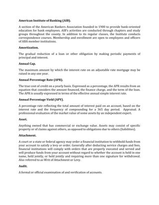 American Institute of Banking (AIB).

A section of the American Bankers Association founded in 1900 to provide bank-oriented
education for bank employees. AIB’s activities are conducted through chapters and study
groups throughout the county. In addition to its regular classes, the Institute conducts
correspondence courses. Membership and enrollment are open to employees and officers
of ABA member institutions.

Amortization.

The gradual reduction of a loan or other obligation by making periodic payments of
principal and interest.

Annual Cap.

The maximum amount by which the interest rate on an adjustable rate mortgage may be
raised in any one year.

Annual Percentage Rate (APR).

The true cost of credit on a yearly basis. Expressed as a percentage, the APR results from an
equation that considers the amount financed, the finance charge, and the term of the loan.
The APR is usually expressed in terms of the effective annual simple interest rate.

Annual Percentage Yield (APY).

A percentage rate reflecting the total amount of interest paid on an account, based on the
interest rate and the frequency of compounding for a 365 day period. Appraisal. A
professional evaluation of the market value of some assets by an independent expert.

Asset.

Anything owned that has commercial or exchange value. Assets may consist of specific
property or of claims against others, as opposed to obligations due to others (liabilities).

Attachment.

A court or a state or federal agency may order a financial institution to withhold funds from
your account to satisfy a levy or order. Generally after deducting service charges and fees,
financial institutions will comply with orders that are properly executed and served and
will produce funds from your account without regard to whether the account is held in one
name, held jointly, or held jointly and requiring more than one signature for withdrawal.
Also referred to as Writ of Attachment or Levy.

Audit.

A formal or official examination of and verification of accounts.
 
